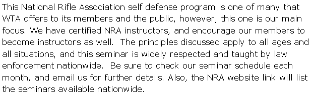 Text Box: This National Rifle Association self defense program is one of many that WTA offers to its members and the public, however, this one is our main focus. We have certified NRA instructors, and encourage our members to become instructors as well.  The principles discussed apply to all ages and all situations, and this seminar is widely respected and taught by law enforcement nationwide.  Be sure to check our seminar schedule each month, and email us for further details. Also, the NRA website link will list the seminars available nationwide.